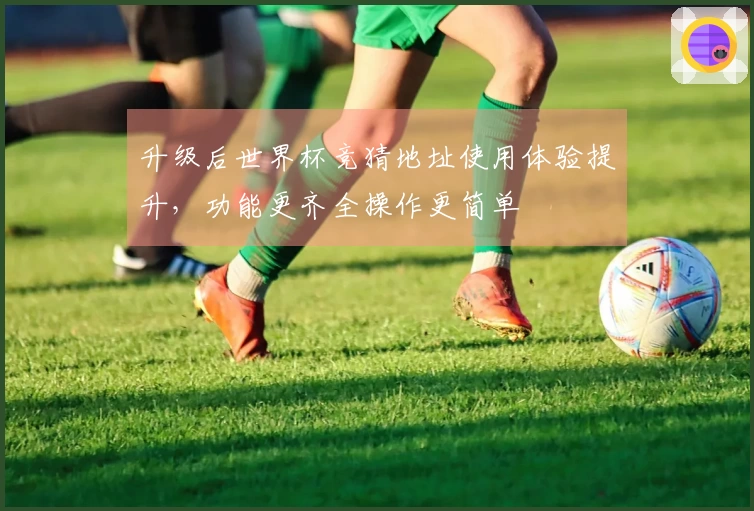 升级后世界杯竞猜地址使用体验提升，功能更齐全操作更简单