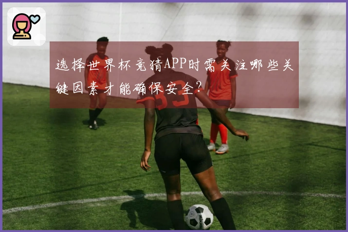 选择世界杯竞猜APP时需关注哪些关键因素才能确保安全？