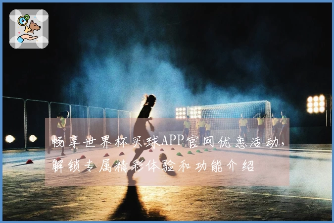 畅享世界杯买球APP官网优惠活动，解锁专属精彩体验和功能介绍